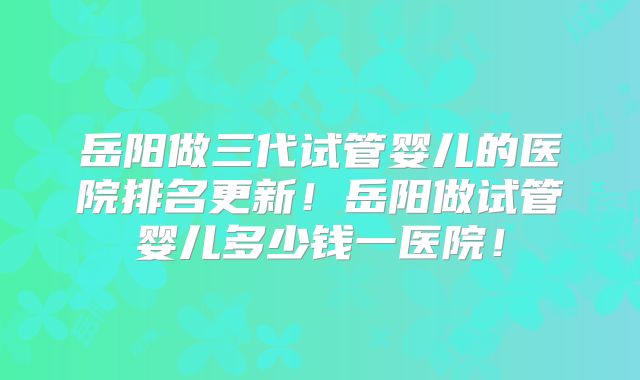 岳阳做三代试管婴儿的医院排名更新!岳阳做试管婴儿多少钱一医院!