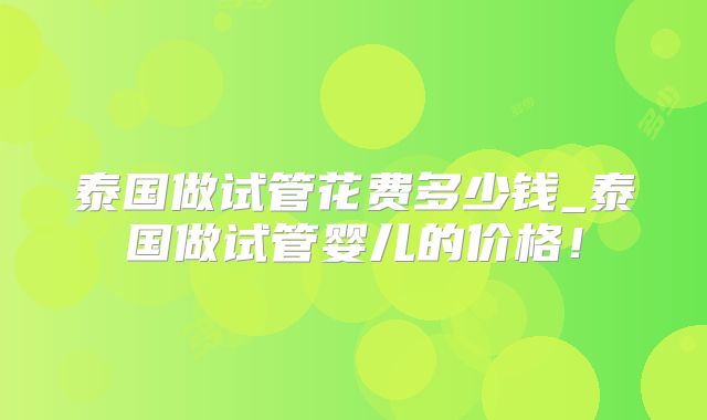 泰国做试管花费多少钱_泰国做试管婴儿的价格!