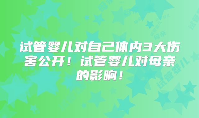 试管婴儿对自己体内3大伤害公开！试管婴儿对母亲的影响！