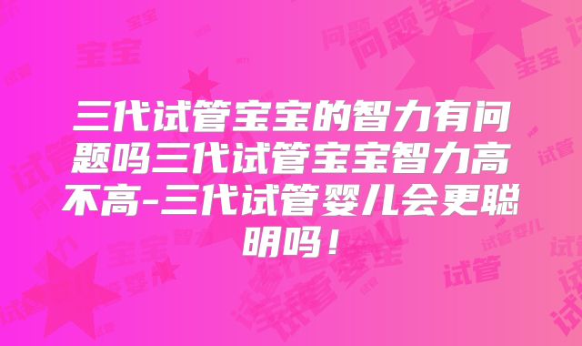 三代试管宝宝的智力有问题吗三代试管宝宝智力高不高-三代试管婴儿会更聪明吗！