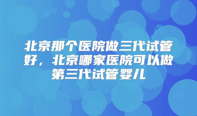 北京那个医院做三代试管好，北京哪家医院可以做第三代试管婴儿