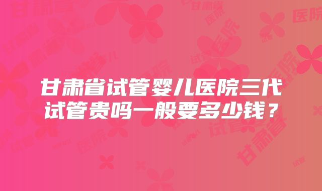 甘肃省试管婴儿医院三代试管贵吗一般要多少钱?
