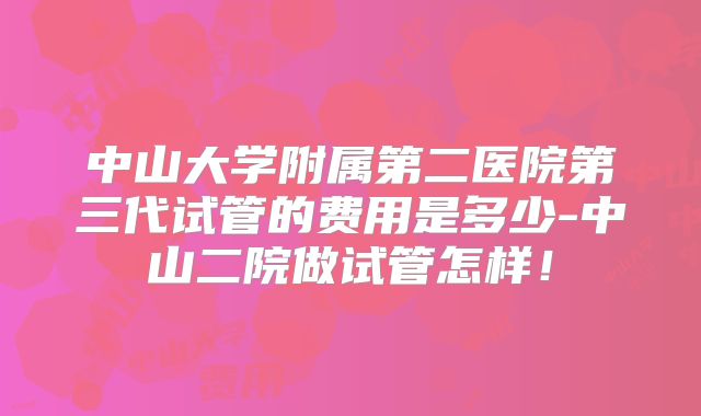 中山大学附属第二医院第三代试管的费用是多少-中山二院做试管怎样！