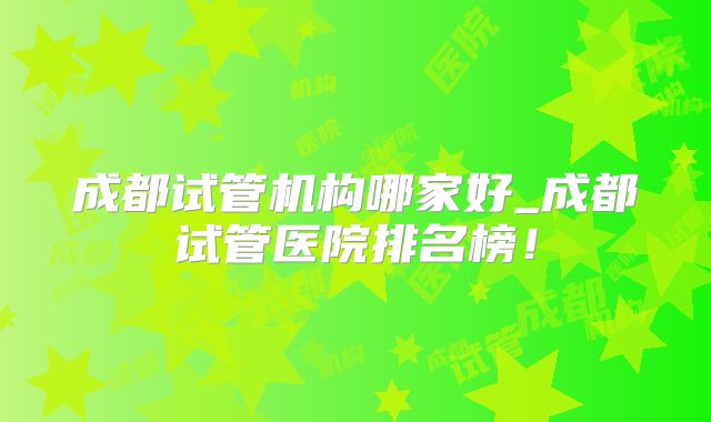 成都试管机构哪家好_成都试管医院排名榜!