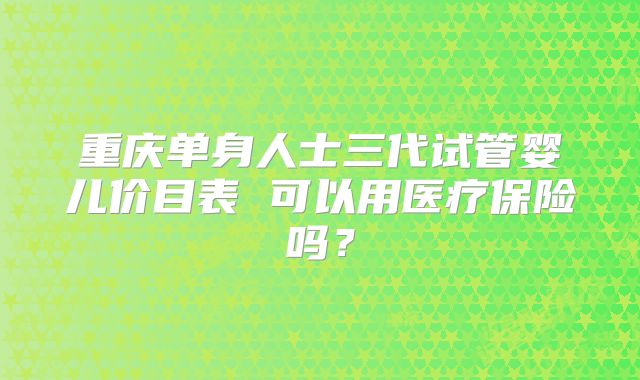 重庆单身人士三代试管婴儿价目表 可以用医疗保险吗？