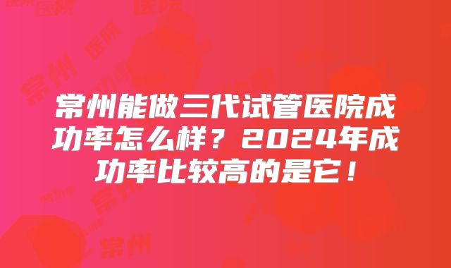 常州能做三代试管医院成功率怎么样?2024年成功率比较高的是它!