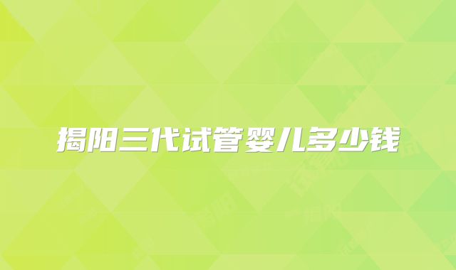 揭阳三代试管婴儿多少钱