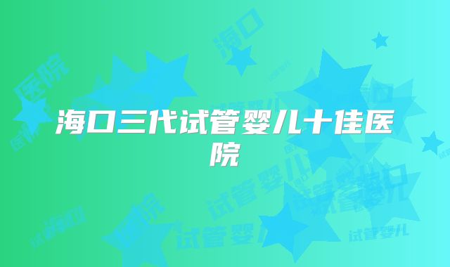 海口三代试管婴儿十佳医院