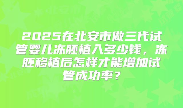 2025在北安市做三代试管婴儿冻胚植入多少钱，冻胚移植后怎样才能增加试管成功率？