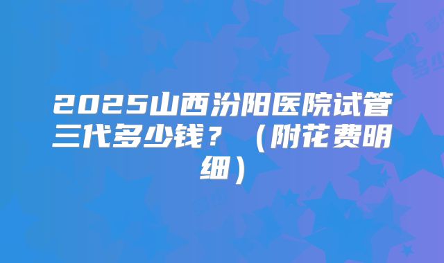 2025山西汾阳医院试管三代多少钱?(附花费明细)