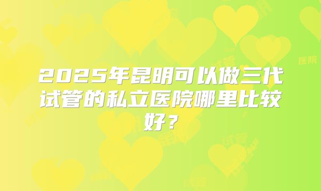 2025年昆明可以做三代试管的私立医院哪里比较好？