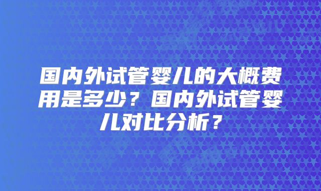 国内外试管婴儿的大概费用是多少?国内外试管婴儿对比分析?