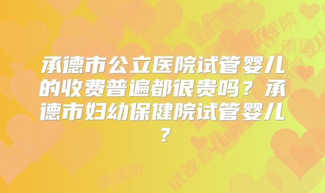 承德市公立医院试管婴儿的收费普遍都很贵吗?承德市妇幼保健院试管婴儿?