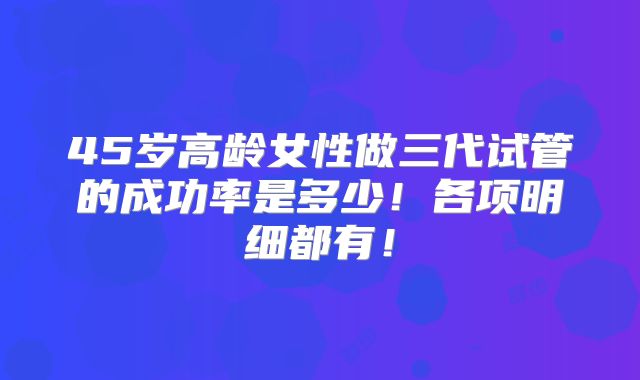 45岁高龄女性做三代试管的成功率是多少!各项明细都有!