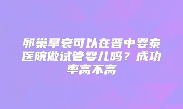 卵巢早衰可以在晋中婴泰医院做试管婴儿吗？成功率高不高
