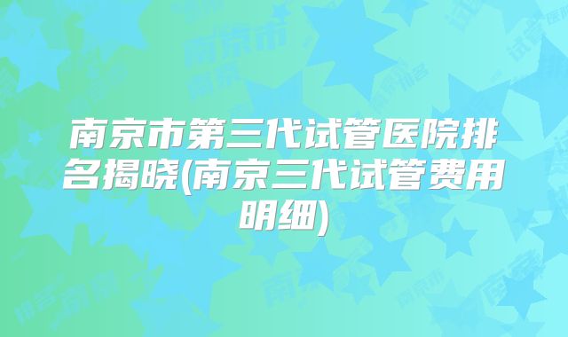 南京市第三代试管医院排名揭晓(南京三代试管费用明细)