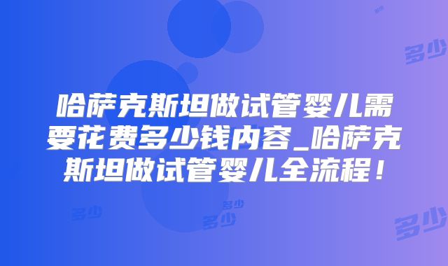 哈萨克斯坦做试管婴儿需要花费多少钱内容_哈萨克斯坦做试管婴儿全流程！