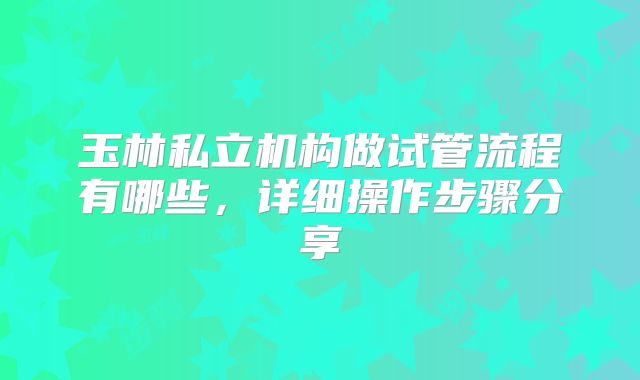 玉林私立机构做试管流程有哪些，详细操作步骤分享