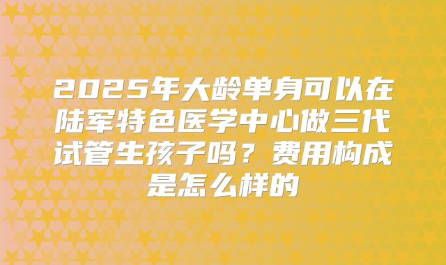 2025年大龄单身可以在陆军特色医学中心做三代试管生孩子吗？费用构成是怎么样的