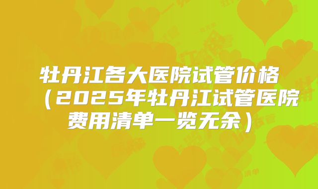 牡丹江各大医院试管价格(2025年牡丹江试管医院费用清单一览无余)