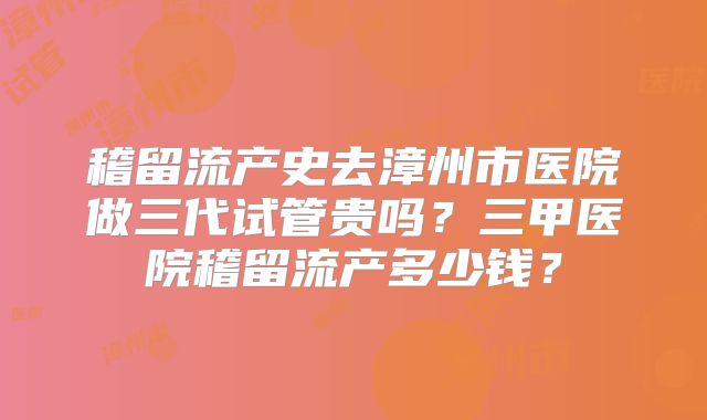 稽留流产史去漳州市医院做三代试管贵吗?三甲医院稽留流产多少钱?