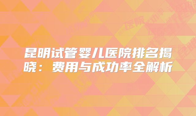 昆明试管婴儿医院排名揭晓:费用与成功率全解析
