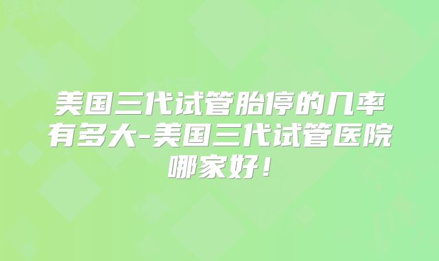 美国三代试管胎停的几率有多大-美国三代试管医院哪家好!