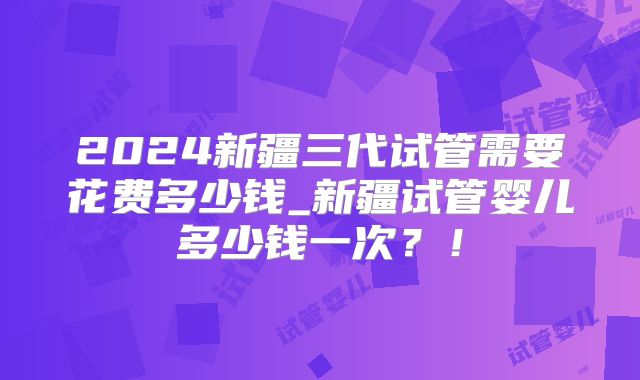 2024新疆三代试管需要花费多少钱_新疆试管婴儿多少钱一次？！