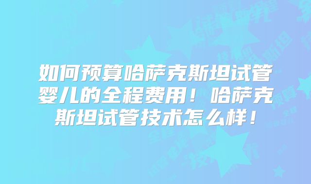 如何预算哈萨克斯坦试管婴儿的全程费用！哈萨克斯坦试管技术怎么样！