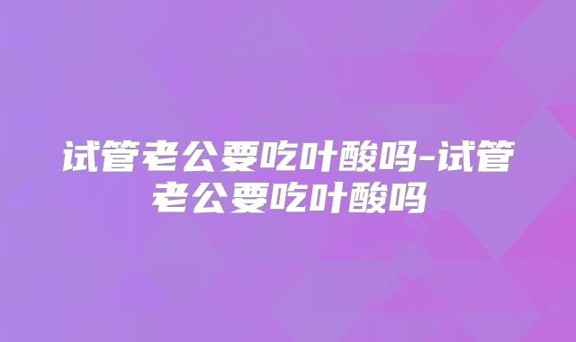 试管老公要吃叶酸吗-试管老公要吃叶酸吗