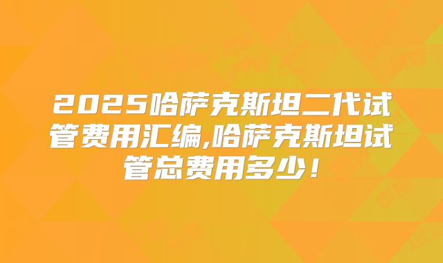 2025哈萨克斯坦二代试管费用汇编,哈萨克斯坦试管总费用多少!