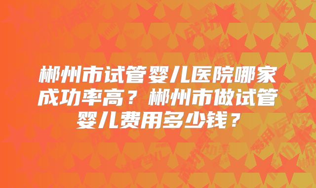 郴州市试管婴儿医院哪家成功率高？郴州市做试管婴儿费用多少钱？