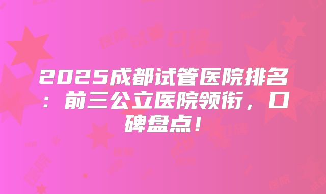 2025成都试管医院排名：前三公立医院领衔，口碑盘点！