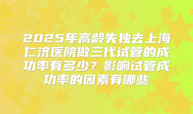 2025年高龄失独去上海仁济医院做三代试管的成功率有多少?影响试管成功率的因素有哪些