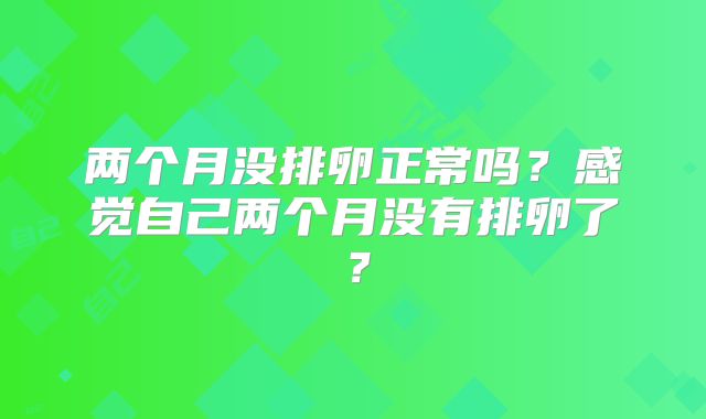 两个月没排卵正常吗？感觉自己两个月没有排卵了？