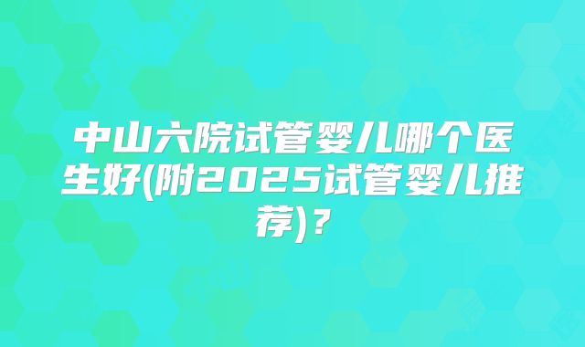 中山六院试管婴儿哪个医生好(附2025试管婴儿推荐)？