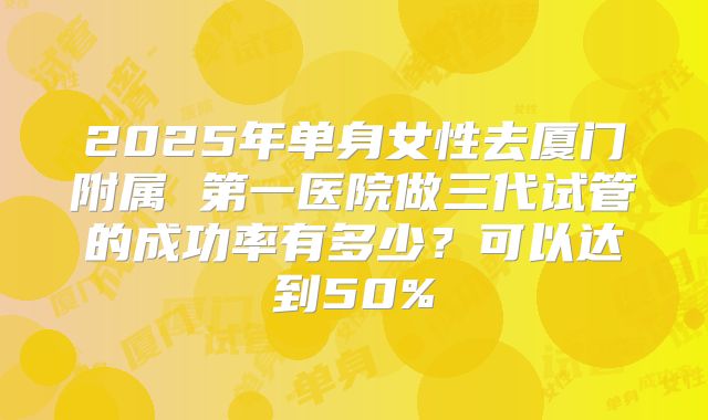 2025年单身女性去厦门附属 第一医院做三代试管的成功率有多少？可以达到50%