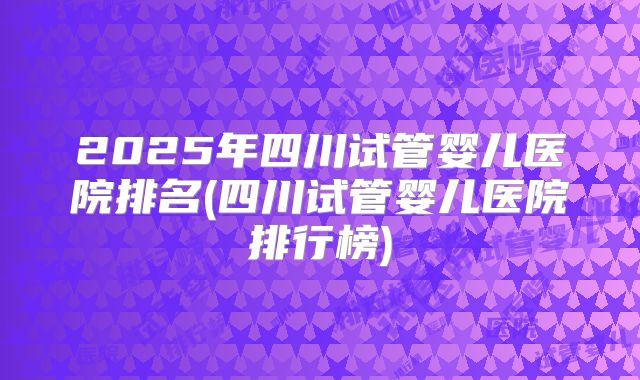 2025年四川试管婴儿医院排名(四川试管婴儿医院排行榜)