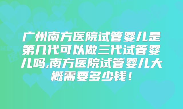 广州南方医院试管婴儿是第几代可以做三代试管婴儿吗,南方医院试管婴儿大概需要多少钱!