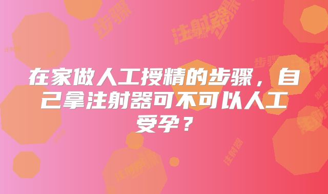 在家做人工授精的步骤,自己拿注射器可不可以人工受孕?