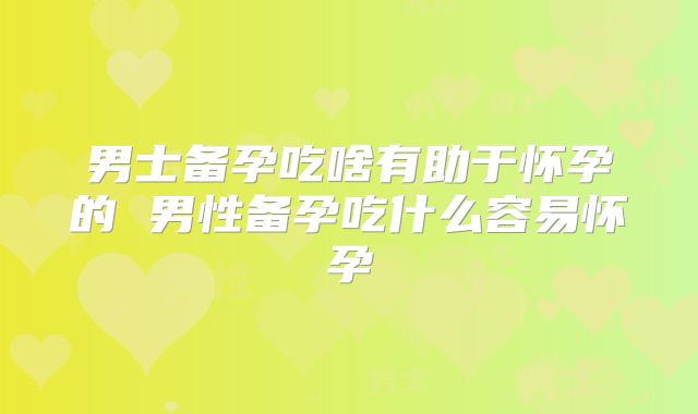 男士备孕吃啥有助于怀孕的 男性备孕吃什么容易怀孕