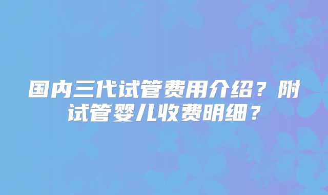 国内三代试管费用介绍?附试管婴儿收费明细?