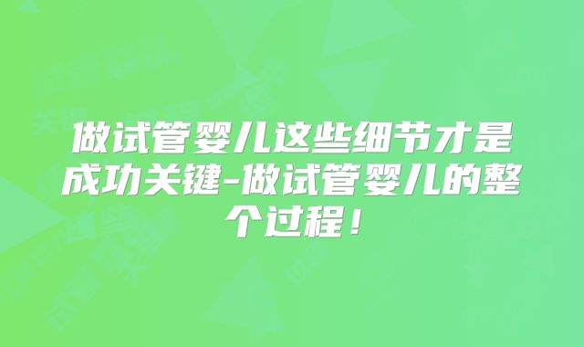 做试管婴儿这些细节才是成功关键-做试管婴儿的整个过程！