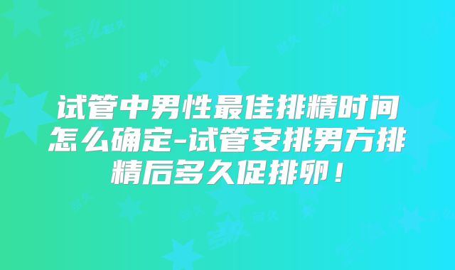 试管中男性最佳排精时间怎么确定-试管安排男方排精后多久促排卵！
