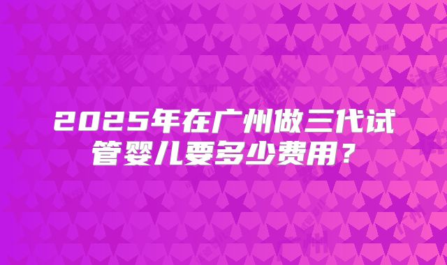 2025年在广州做三代试管婴儿要多少费用？