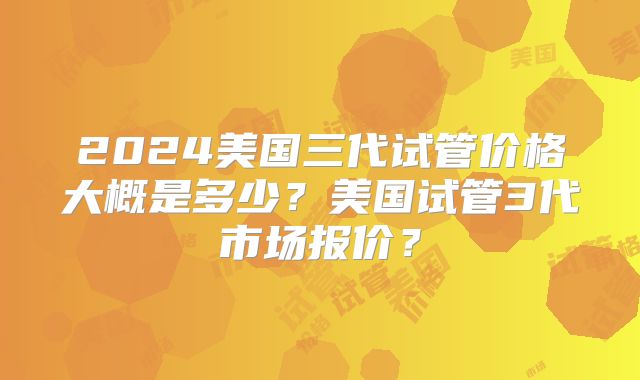 2024美国三代试管价格大概是多少？美国试管3代市场报价？