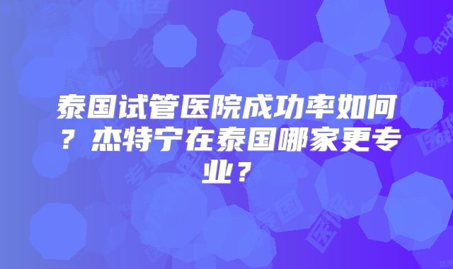 泰国试管医院成功率如何?杰特宁在泰国哪家更专业?