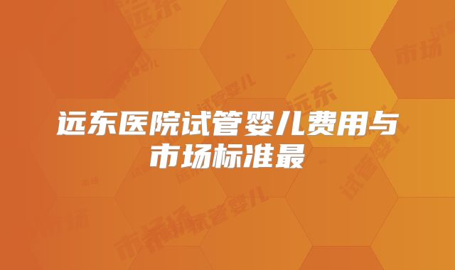 远东医院试管婴儿费用与市场标准最