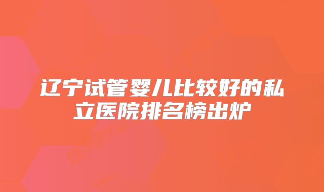 辽宁试管婴儿比较好的私立医院排名榜出炉