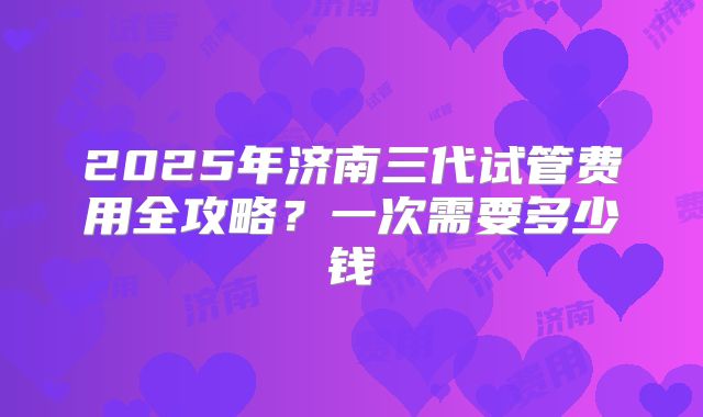 2025年济南三代试管费用全攻略？一次需要多少钱